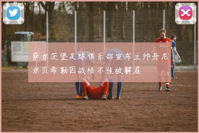 萨尔茨堡足球俱乐部宣布主帅丹尼尔贝希勒因战绩不佳被解雇