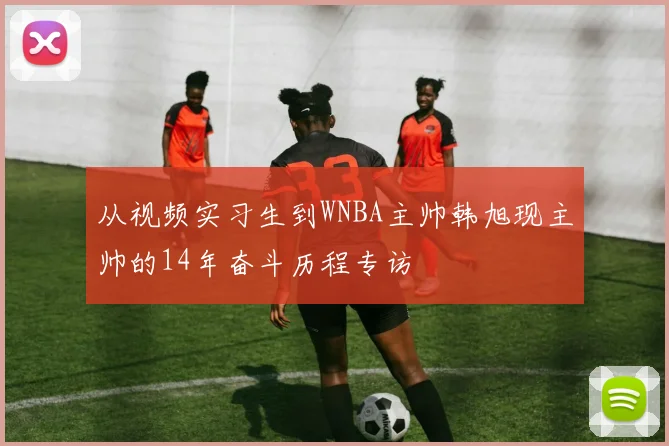 从视频实习生到WNBA主帅韩旭现主帅的14年奋斗历程专访