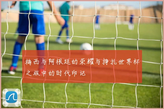 梅西与阿根廷的荣耀与挣扎世界杯之旅中的时代印记