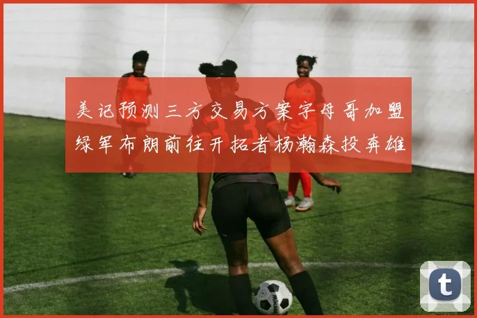 美记预测三方交易方案字母哥加盟绿军布朗前往开拓者杨瀚森投奔雄鹿