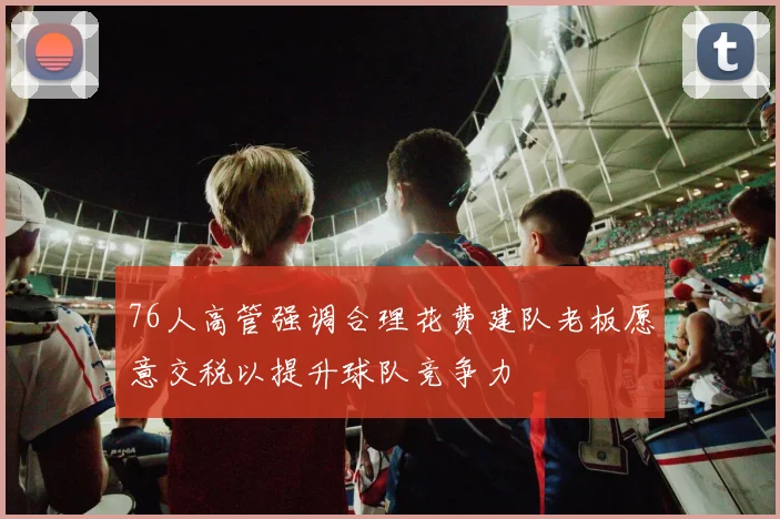 76人高管强调合理花费建队老板愿意交税以提升球队竞争力