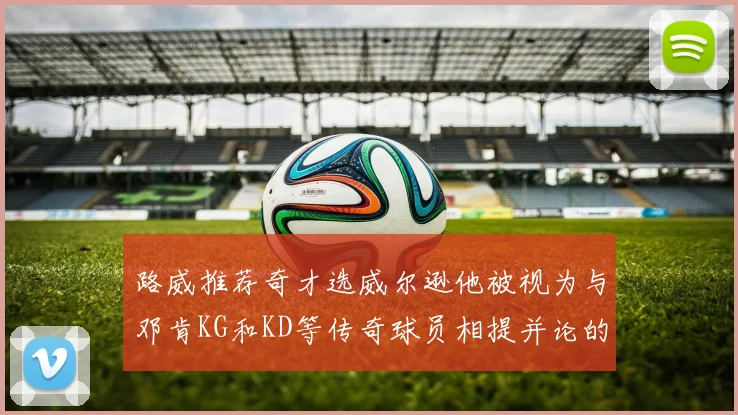 路威推荐奇才选威尔逊他被视为与邓肯KG和KD等传奇球员相提并论的未来之星