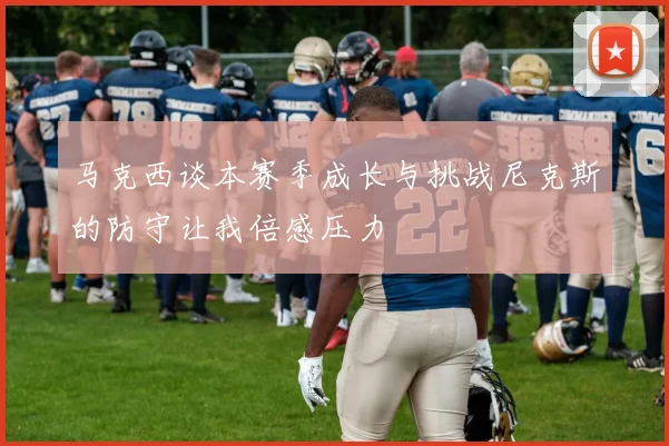 马克西谈本赛季成长与挑战尼克斯的防守让我倍感压力