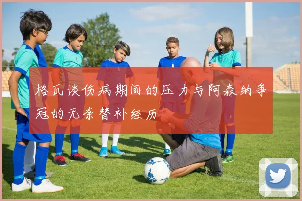 格瓦谈伤病期间的压力与阿森纳争冠的无奈替补经历