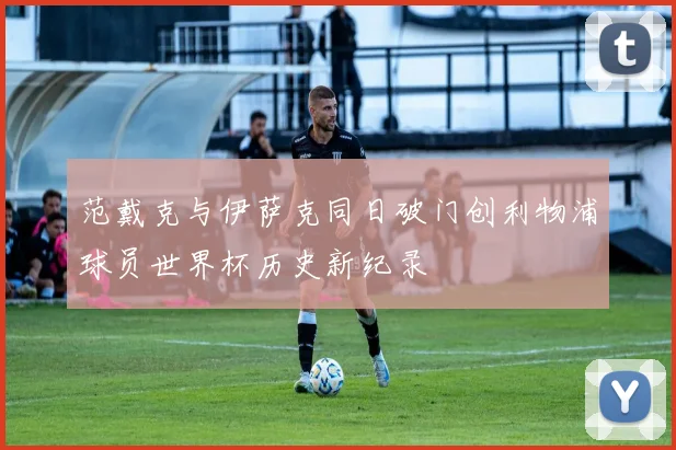 范戴克与伊萨克同日破门创利物浦球员世界杯历史新纪录