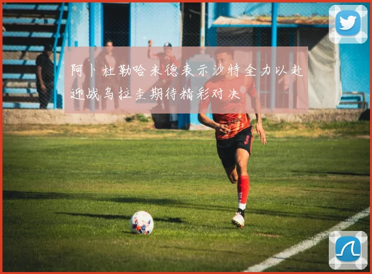 阿卜杜勒哈米德表示沙特全力以赴迎战乌拉圭期待精彩对决