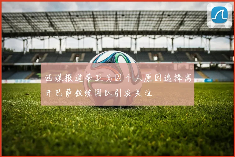 西媒报道蒂亚戈因个人原因选择离开巴萨教练团队引发关注