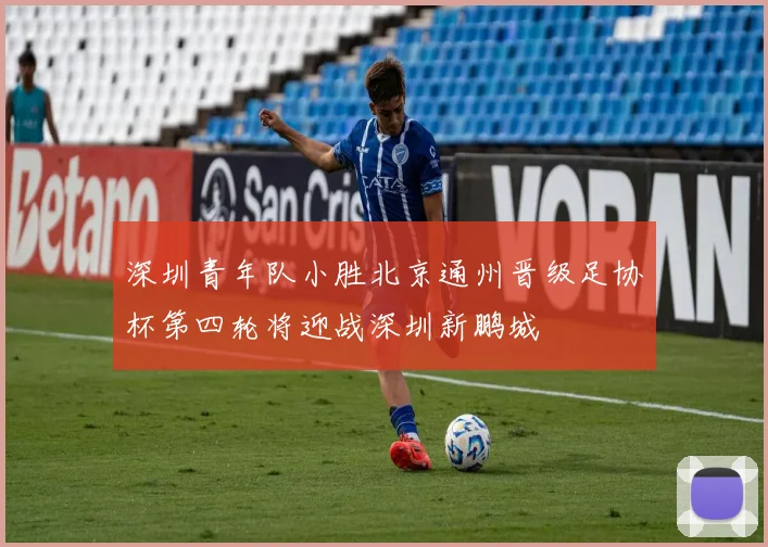 深圳青年队小胜北京通州晋级足协杯第四轮将迎战深圳新鹏城