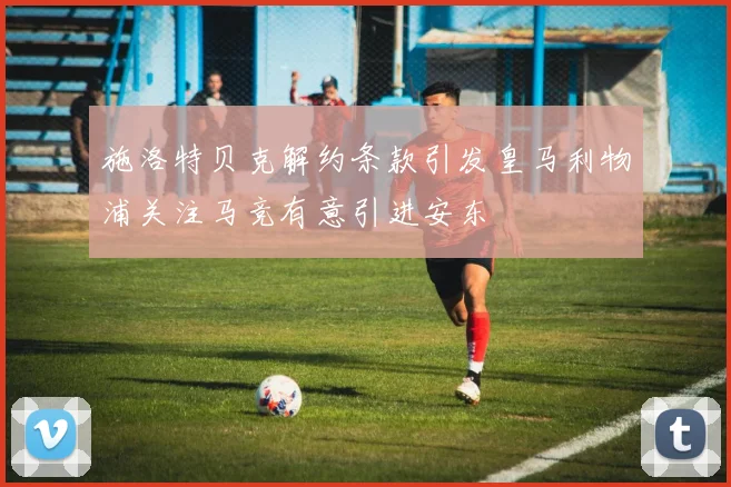 施洛特贝克解约条款引发皇马利物浦关注马竞有意引进安东