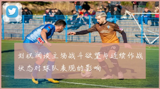 刘祝润谈主场战斗欲望与连续作战状态对球队表现的影响