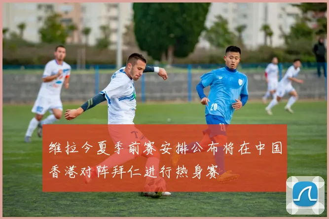 维拉今夏季前赛安排公布将在中国香港对阵拜仁进行热身赛