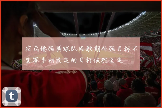 宿茂臻强调球队间歇期补强目标不变赛季初设定的目标依然坚定