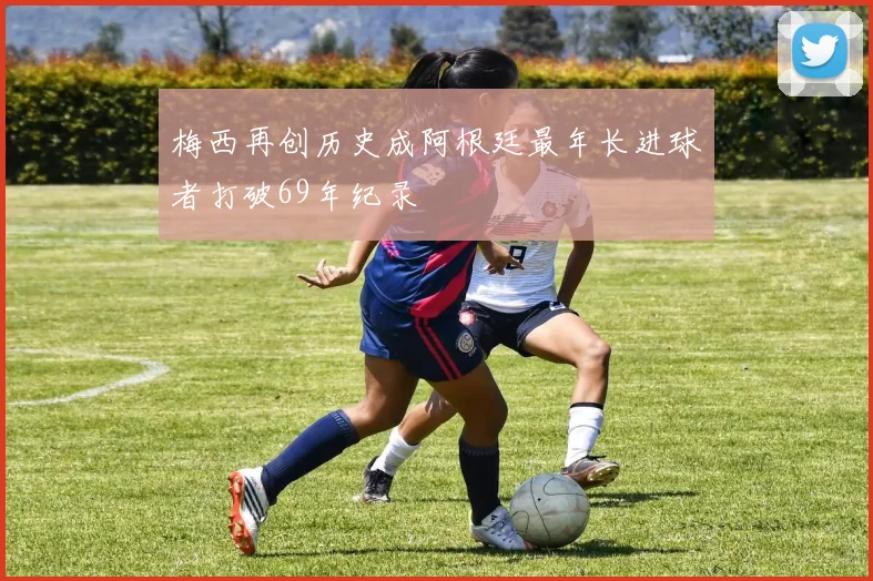 梅西再创历史成阿根廷最年长进球者打破69年纪录